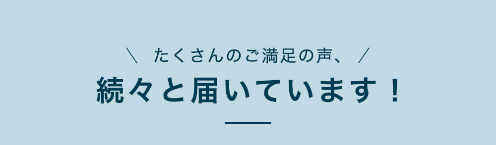 たくさんのご満足の声、続々と届いています！